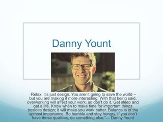 Danny Yount
“Relax, it’s just design. You aren’t going to save the world –
but you are making it more interesting. With that being said,
overworking will affect your work, so don’t do it. Get sleep and
get a life. Know when to make time for important things
besides design; it will make you work better. Balance is of the
upmost importance. Be humble and stay hungry. If you don’t
have those qualities, do something else.”— Danny Yount
 