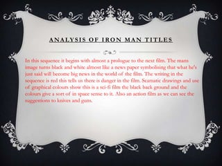 A NA LY S I S O F I RO N M A N T I T L E S


In this sequence it begins with almost a prologue to the next film. The mans
image turns black and white almost like a news paper symbolising that what he's
just said will become big news in the world of the film. The writing in the
sequence is red this tells us there is danger in the film. Scamatic drawings and use
of graphical colours show this is a sci-fi film the black back ground and the
colours give a sort of in space sense to it. Also an action film as we can see the
suggestions to knives and guns.
 