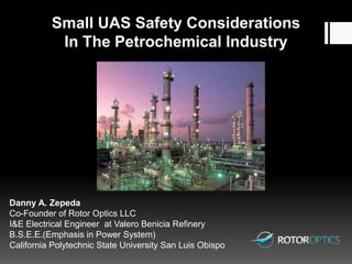 Small UAS Safety Considerations
In The Petrochemical Industry
Danny A. Zepeda
Co-Founder of Rotor Optics LLC
I&E Electrical Engineer at Valero Benicia Refinery
B.S.E.E.(Emphasis in Power System)
California Polytechnic State University San Luis Obispo
 
