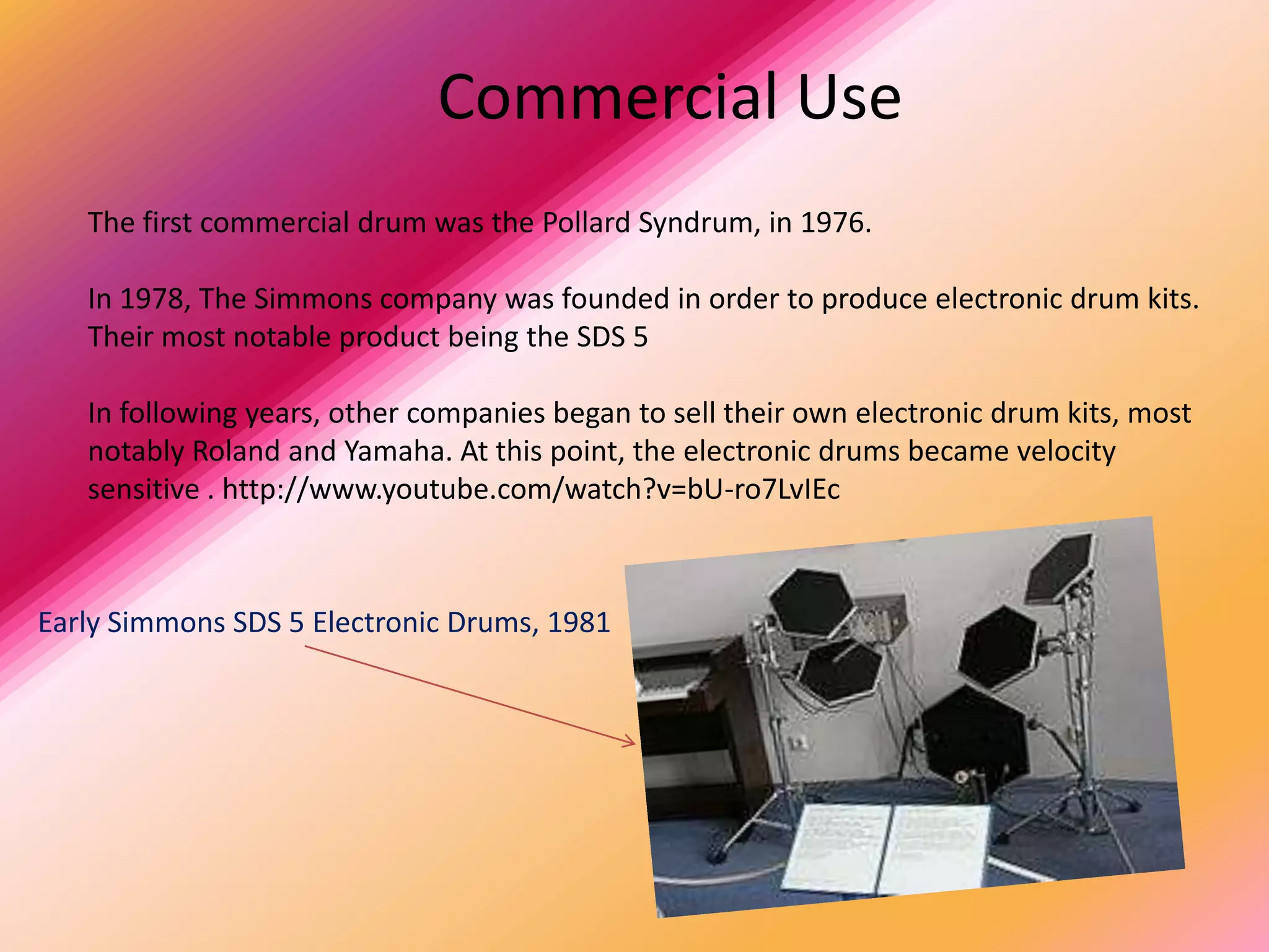 Commercial Use
   The first commercial drum was the Pollard Syndrum, in 1976.

   In 1978, The Simmons company was founded in order to produce electronic drum kits.
   Their most notable product being the SDS 5

   In following years, other companies began to sell their own electronic drum kits, most
   notably Roland and Yamaha. At this point, the electronic drums became velocity
   sensitive . http://www.youtube.com/watch?v=bU-ro7LvIEc



Early Simmons SDS 5 Electronic Drums, 1981
 