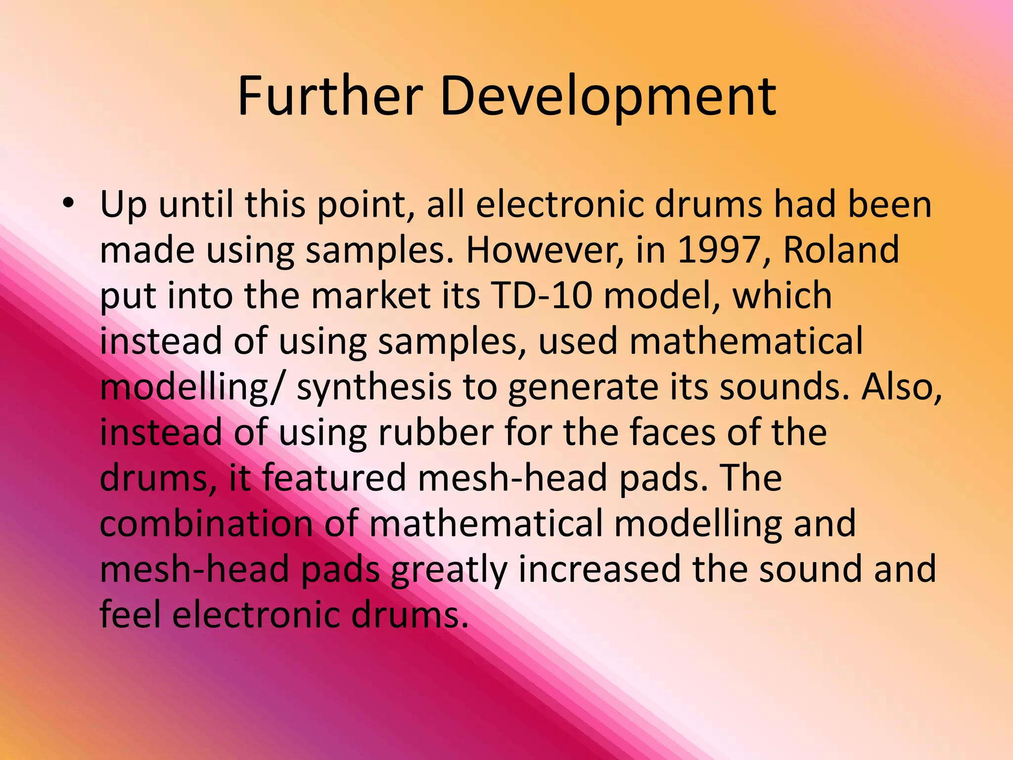 Further Development
• Up until this point, all electronic drums had been
  made using samples. However, in 1997, Roland
  put into the market its TD-10 model, which
  instead of using samples, used mathematical
  modelling/ synthesis to generate its sounds. Also,
  instead of using rubber for the faces of the
  drums, it featured mesh-head pads. The
  combination of mathematical modelling and
  mesh-head pads greatly increased the sound and
  feel electronic drums.
 