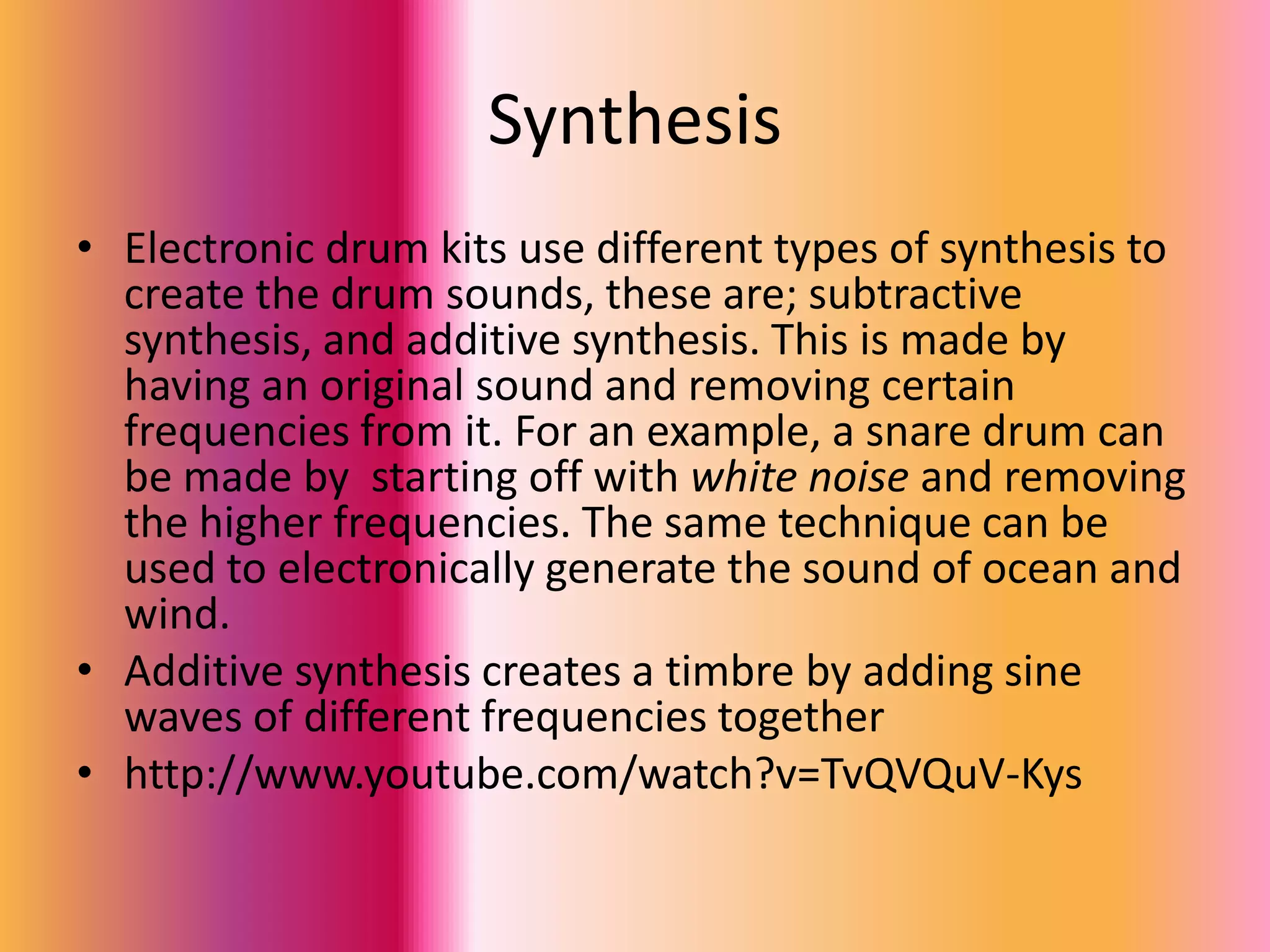 Synthesis
• Electronic drum kits use different types of synthesis to
  create the drum sounds, these are; subtractive
  synthesis, and additive synthesis. This is made by
  having an original sound and removing certain
  frequencies from it. For an example, a snare drum can
  be made by starting off with white noise and removing
  the higher frequencies. The same technique can be
  used to electronically generate the sound of ocean and
  wind.
• Additive synthesis creates a timbre by adding sine
  waves of different frequencies together
• http://www.youtube.com/watch?v=TvQVQuV-Kys
 