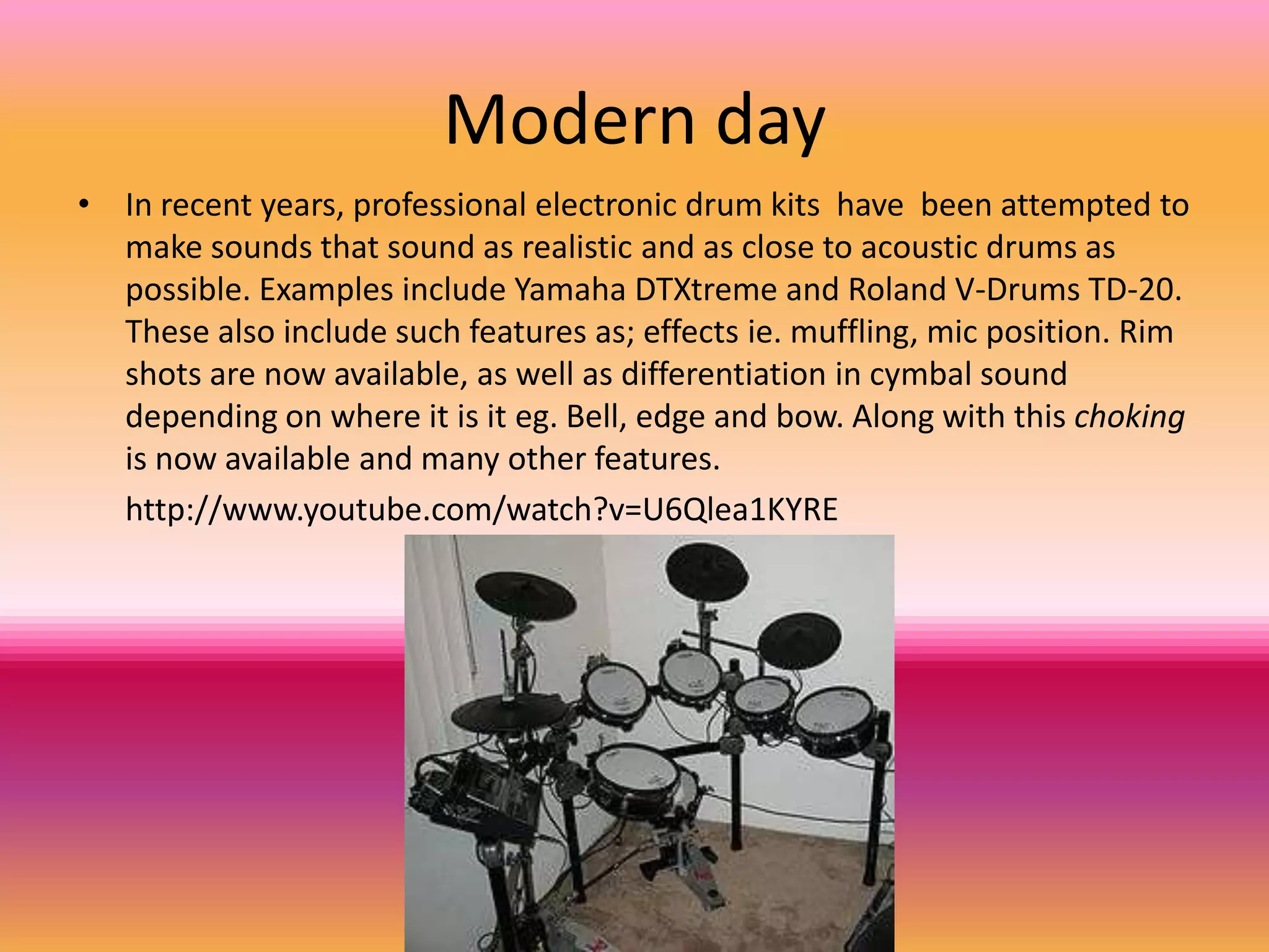 Modern day
• In recent years, professional electronic drum kits have been attempted to
  make sounds that sound as realistic and as close to acoustic drums as
  possible. Examples include Yamaha DTXtreme and Roland V-Drums TD-20.
  These also include such features as; effects ie. muffling, mic position. Rim
  shots are now available, as well as differentiation in cymbal sound
  depending on where it is it eg. Bell, edge and bow. Along with this choking
  is now available and many other features.
  http://www.youtube.com/watch?v=U6Qlea1KYRE
 