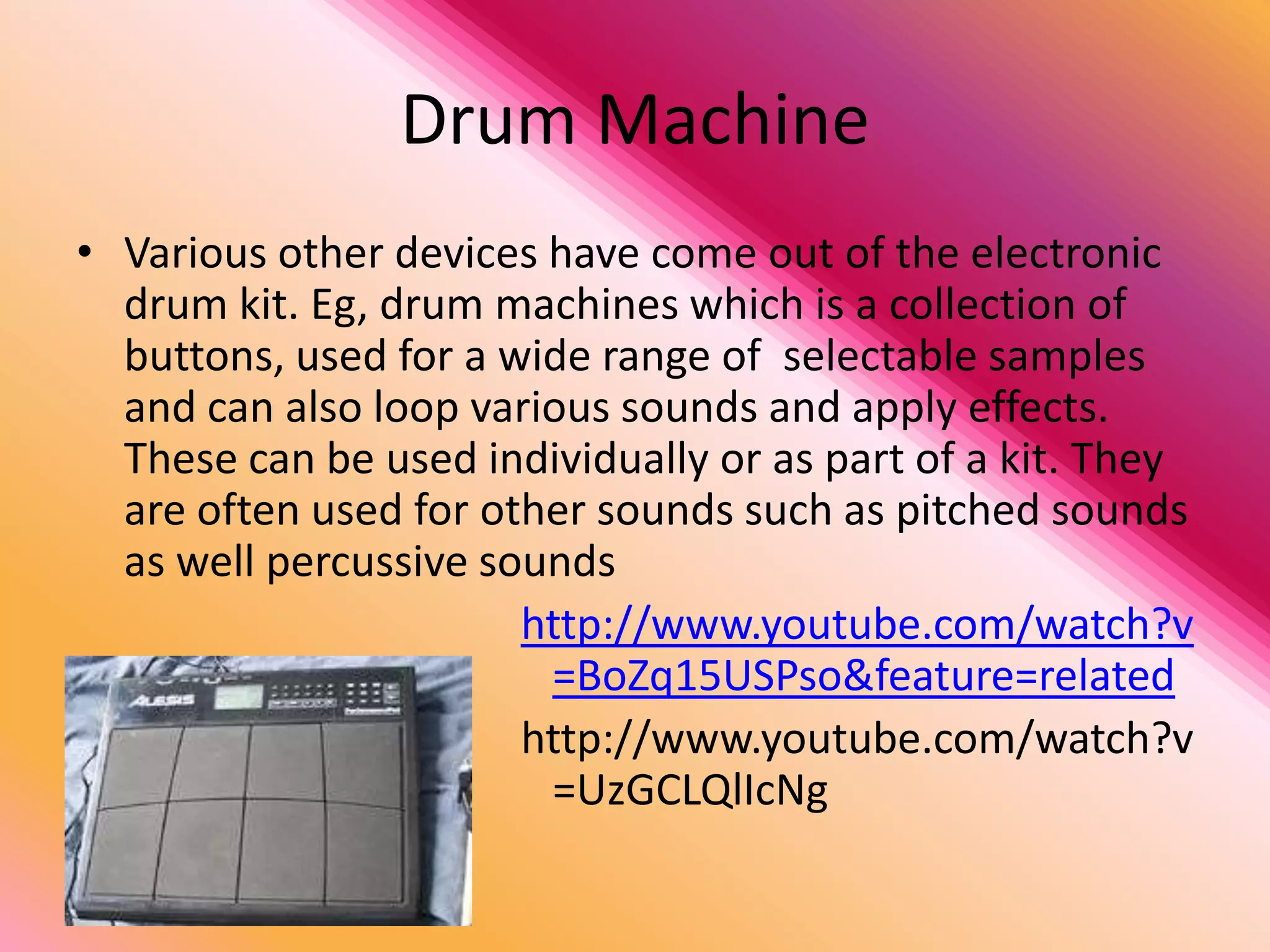 Drum Machine
• Various other devices have come out of the electronic
  drum kit. Eg, drum machines which is a collection of
  buttons, used for a wide range of selectable samples
  and can also loop various sounds and apply effects.
  These can be used individually or as part of a kit. They
  are often used for other sounds such as pitched sounds
  as well percussive sounds
                       http://www.youtube.com/watch?v
                        =BoZq15USPso&feature=related
                       http://www.youtube.com/watch?v
                        =UzGCLQlIcNg
 