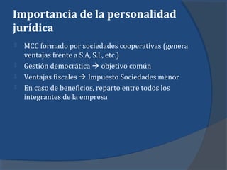 Importancia de la personalidad
jurídica
 MCC formado por sociedades cooperativas (genera
ventajas frente a S.A, S.L, etc.)
 Gestión democrática  objetivo común
 Ventajas fiscales  Impuesto Sociedades menor
 En caso de beneficios, reparto entre todos los
integrantes de la empresa
 