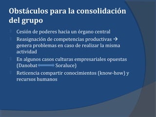 Obstáculos para la consolidación
del grupo
 Cesión de poderes hacia un órgano central
 Reasignación de competencias productivas 
genera problemas en caso de realizar la misma
actividad
 En algunos casos culturas empresariales opuestas
(Danobat Soraluce)
 Reticencia compartir conocimientos (know-how) y
recursos humanos
 