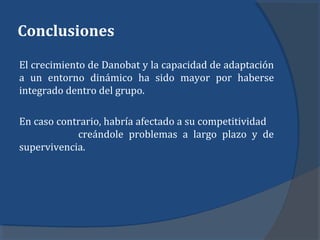 Conclusiones
El crecimiento de Danobat y la capacidad de adaptación
a un entorno dinámico ha sido mayor por haberse
integrado dentro del grupo.
En caso contrario, habría afectado a su competitividad
creándole problemas a largo plazo y de
supervivencia.
 