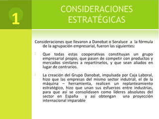 CONSIDERACIONES
ESTRATÉGICAS
Consideraciones que llevaron a Danobat o Soraluce a la fórmula
de la agrupación empresarial, fueron las siguientes:
 Que todas estas cooperativas constituyan un grupo
empresarial propio, que pasen de competir con productos y
mercados similares a repartírselos, y que sean aliados en
lugar de contrarios.
 La creación del Grupo Danobat, impulsada por Caja Laboral,
hizo que las empresas del mismo sector indutrial, el de la
máquina – herramienta, realicen un replanteamiento
estratégico, hizo que unan sus esfuerzos entre industrias,
para que así se consolidasen como líderes absolutos del
sector en España y así obtengan una proyección
internacional imparable
1
 