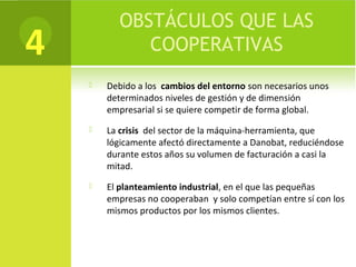 OBSTÁCULOS QUE LAS
COOPERATIVAS
 Debido a los cambios del entorno son necesarios unos
determinados niveles de gestión y de dimensión
empresarial si se quiere competir de forma global.
 La crisis del sector de la máquina-herramienta, que
lógicamente afectó directamente a Danobat, reduciéndose
durante estos años su volumen de facturación a casi la
mitad.
 El planteamiento industrial, en el que las pequeñas
empresas no cooperaban y solo competían entre sí con los
mismos productos por los mismos clientes.
4
 
