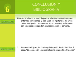 CONCLUSIÓN Y
BIBLIOGRAFÍA
Una vez analizado el caso, llegamos a la conclusión de que en
entornos turbulentos y con gran competencia, la única
manera de poder mantenerse en el mercado, es la unión
con empresas que aporten recursos necesarios para ello.
6
 Landeta Rodríguez, Jon; Matey de Antonio, Jesús. Danobat, S.
Coop. “La agrupación empresarial como respuesta estratégica”
 