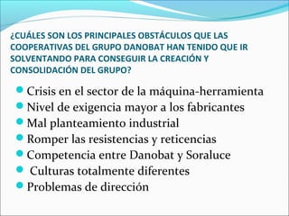 ¿CUÁLES SON LOS PRINCIPALES OBSTÁCULOS QUE LAS
COOPERATIVAS DEL GRUPO DANOBAT HAN TENIDO QUE IR
SOLVENTANDO PARA CONSEGUIR LA CREACIÓN Y
CONSOLIDACIÓN DEL GRUPO?
Crisis en el sector de la máquina-herramienta
Nivel de exigencia mayor a los fabricantes
Mal planteamiento industrial
Romper las resistencias y reticencias
Competencia entre Danobat y Soraluce
 Culturas totalmente diferentes
Problemas de dirección
 
