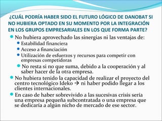 ¿CUÁL PODRÍA HABER SIDO EL FUTURO LÓGICO DE DANOBAT SI
NO HUBIERA OPTADO EN SU MOMENTO POR LA INTEGRACIÓN
EN LOS GRUPOS EMPRESARIALES EN LOS QUE FORMA PARTE?
No hubiera aprovechado las sinergias ni las ventajas de:
Estabilidad financiera
Acceso a financiación
Utilización de esfuerzos y recursos para competir con
empresas competidoras
No resta si no que suma, debido a la cooperación y al
saber hacer de la otra empresa.
No hubiera tenido la capacidad de realizar el proyecto del
centro tecnológico Ideko  ni haber podido llegar a los
clientes internacionales.
En caso de haber sobrevivido a las sucesivas crisis sería
una empresa pequeña subcontratada o una empresa que
se dedicaría a algún nicho de mercado de ese sector.
 
