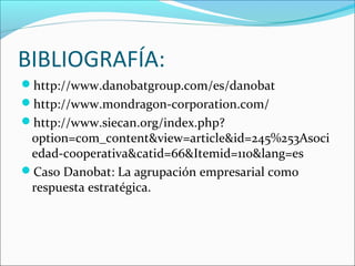 BIBLIOGRAFÍA:
http://www.danobatgroup.com/es/danobat
http://www.mondragon-corporation.com/
http://www.siecan.org/index.php?
option=com_content&view=article&id=245%253Asoci
edad-cooperativa&catid=66&Itemid=110&lang=es
Caso Danobat: La agrupación empresarial como
respuesta estratégica.
 