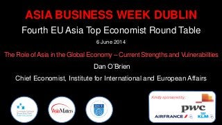 ASIA BUSINESS WEEK DUBLIN
Fourth EU Asia Top Economist Round Table
6 June 2014
The Role ofAsia in the Global Economy – Current Strengths and Vulnerabilities
Dan O’Brien
Chief Economist, Institute for International and European Affairs
Kindly sponsored by:
 