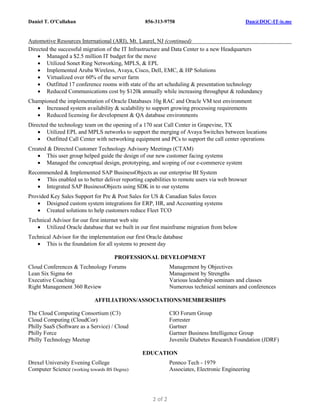 Daniel T. O'Callahan 856-313-9758 Dan@DOC-IT-is.me
2 of 2
Automotive Resources International (ARI), Mt. Laurel, NJ (continued)
Directed the successful migration of the IT Infrastructure and Data Center to a new Headquarters
 Managed a $2.5 million IT budget for the move
 Utilized Sonet Ring Networking, MPLS, & EPL
 Implemented Aruba Wireless, Avaya, Cisco, Dell, EMC, & HP Solutions
 Virtualized over 60% of the server farm
 Outfitted 17 conference rooms with state of the art scheduling & presentation technology
 Reduced Communications cost by $120k annually while increasing throughput & redundancy
Championed the implementation of Oracle Databases 10g RAC and Oracle VM test environment
 Increased system availability & scalability to support growing processing requirements
 Reduced licensing for development & QA database environments
Directed the technology team on the opening of a 170 seat Call Center in Grapevine, TX
 Utilized EPL and MPLS networks to support the merging of Avaya Switches between locations
 Outfitted Call Center with networking equipment and PCs to support the call center operations
Created & Directed Customer Technology Advisory Meetings (CTAM)
 This user group helped guide the design of our new customer facing systems
 Managed the conceptual design, prototyping, and scoping of our e-commerce system
Recommended & Implemented SAP BusinessObjects as our enterprise BI System
 This enabled us to better deliver reporting capabilities to remote users via web browser
 Integrated SAP BusinessObjects using SDK in to our systems
Provided Key Sales Support for Pre & Post Sales for US & Canadian Sales forces
 Designed custom system integrations for ERP, HR, and Accounting systems
 Created solutions to help customers reduce Fleet TCO
Technical Advisor for our first internet web site
 Utilized Oracle database that we built in our first mainframe migration from below
Technical Advisor for the implementation our first Oracle database
 This is the foundation for all systems to present day
PROFESSIONAL DEVELOPMENT
Cloud Conferences & Technology Forums
Lean Six Sigma 6σ
Executive Coaching
Right Management 360 Review
Management by Objectives
Management by Strengths
Various leadership seminars and classes
Numerous technical seminars and conferences
AFFILIATIONS/ASSOCIATIONS/MEMBERSHIPS
The Cloud Computing Consortium (C3)
Cloud Computing (CloudCor)
Philly SaaS (Software as a Service) / Cloud
Philly Force
Philly Technology Meetup
CIO Forum Group
Forrester
Gartner
Gartner Business Intelligence Group
Juvenile Diabetes Research Foundation (JDRF)
EDUCATION
Drexel University Evening College
Computer Science (working towards BS Degree)
Pennco Tech - 1979
Associates, Electronic Engineering
 