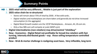 www.retailnetgroup.comKnow Tomorrow Today
Summary Points
1. 2025 retail will be very different… Mobile is just part of the explanation
2. 2025 value chain be re-structured
– Stores will remain about 75% of retail by 2030.. A few wild cards..
– Digital retailers and marketplaces are share takers and generally do not drive increased
consumption (in the aggregate)
– Digital Retail Growth Leaders are the 1P/3P Marketplaces... Amazon, Ali, JD.com etc.
– Only a few SBR.com will compete at scale (WMT.com)
3. Digital intermediaries (non-retailers) may drive/control “click2buy”
4. Now - Economics - Digital Retail not profitable for broad-line retailers with fast
turning, intensely distributed goods – esp. those selling temperature controlled
product
5. Now - Brick & mortar challenge is realigning asset base.. Very inflexible, long term
 