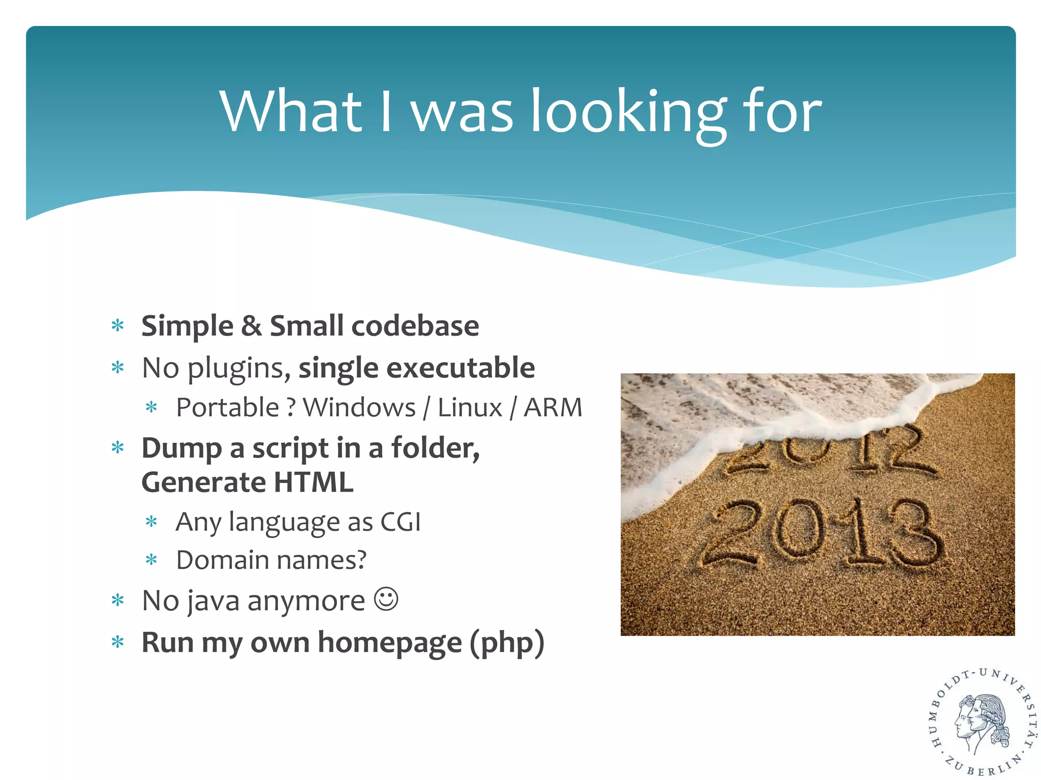 ∗ Simple & Small codebase
∗ No plugins, single executable
∗ Portable ? Windows / Linux / ARM
∗ Dump a script in a folder,
Generate HTML
∗ Any language as CGI
∗ Domain names?
∗ No java anymore 
∗ Run my own homepage (php)
What I was looking for
 