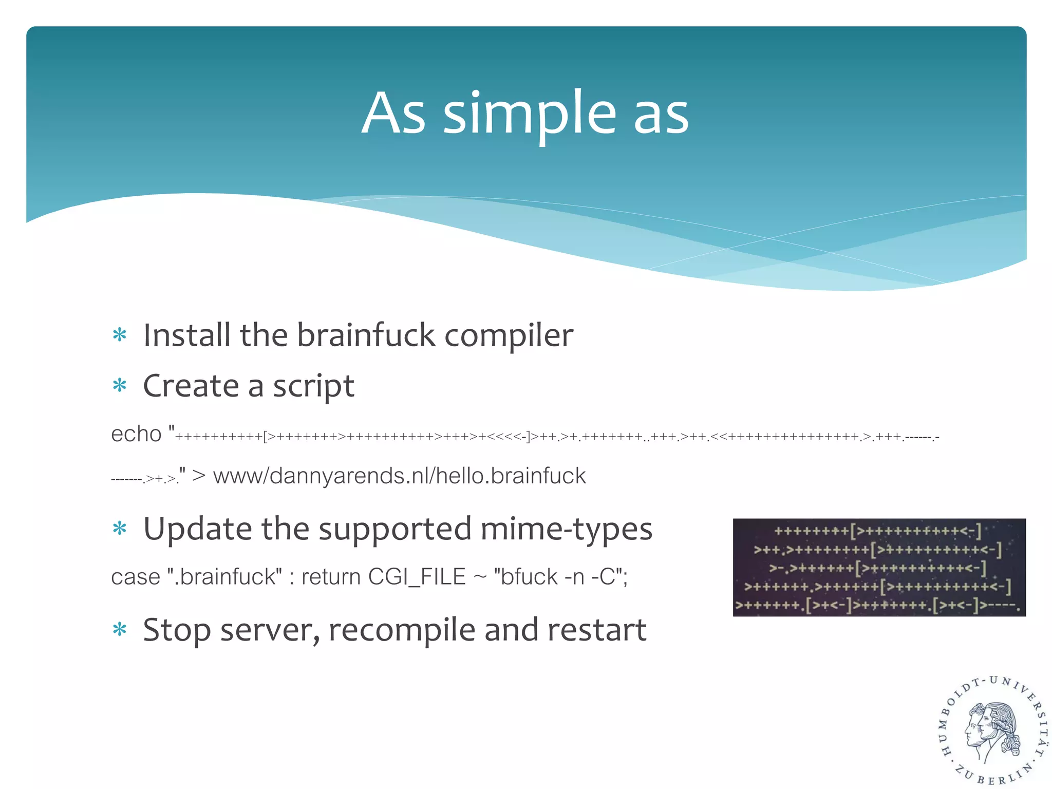 ∗ Install the brainfuck compiler
∗ Create a script
echo "++++++++++[>+++++++>++++++++++>+++>+<<<<-]>++.>+.+++++++..+++.>++.<<+++++++++++++++.>.+++.------.-
-------.>+.>." > www/dannyarends.nl/hello.brainfuck
∗ Update the supported mime-types
case ".brainfuck" : return CGI_FILE ~ "bfuck -n -C";
∗ Stop server, recompile and restart
As simple as
 