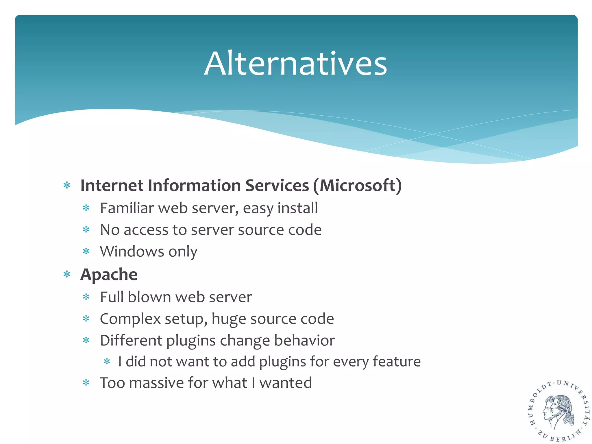 ∗ Internet Information Services (Microsoft)
∗ Familiar web server, easy install
∗ No access to server source code
∗ Windows only
∗ Apache
∗ Full blown web server
∗ Complex setup, huge source code
∗ Different plugins change behavior
∗ I did not want to add plugins for every feature
∗ Too massive for what I wanted
Alternatives
 