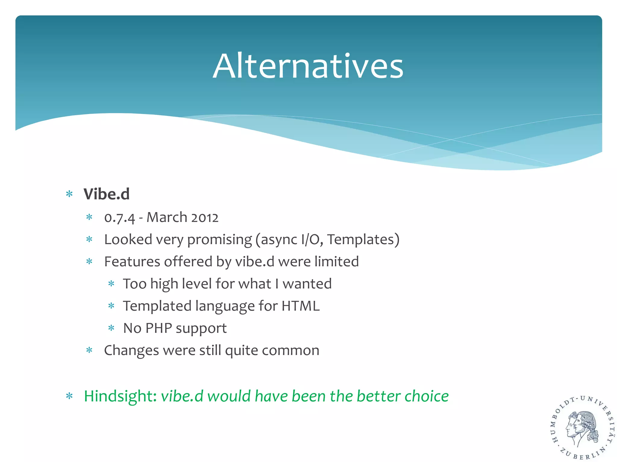 ∗ Vibe.d
∗ 0.7.4 - March 2012
∗ Looked very promising (async I/O, Templates)
∗ Features offered by vibe.d were limited
∗ Too high level for what I wanted
∗ Templated language for HTML
∗ No PHP support
∗ Changes were still quite common
∗ Hindsight: vibe.d would have been the better choice
Alternatives
 