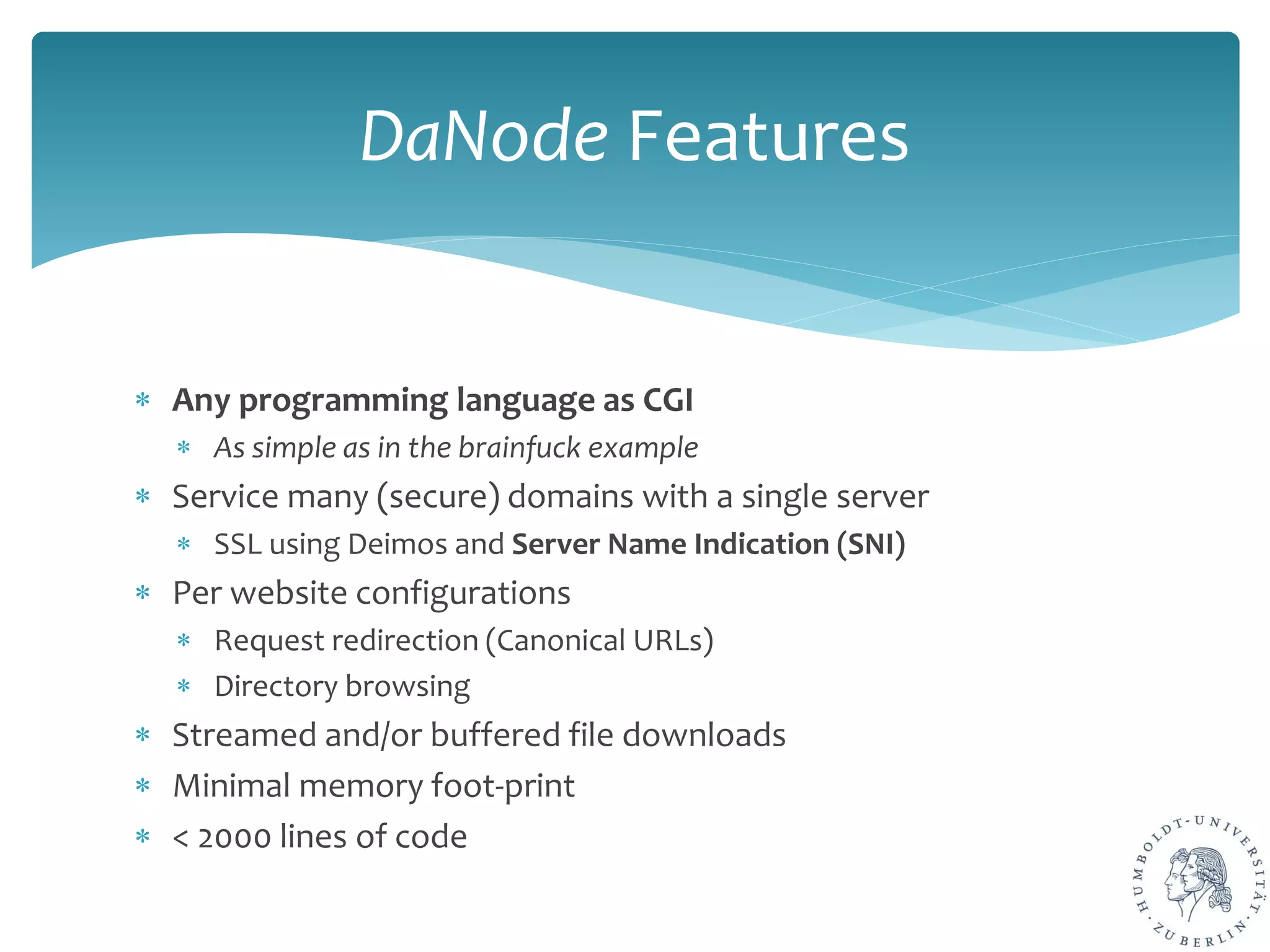 ∗ Any programming language as CGI
∗ As simple as in the brainfuck example
∗ Service many (secure) domains with a single server
∗ SSL using Deimos and Server Name Indication (SNI)
∗ Per website configurations
∗ Request redirection (Canonical URLs)
∗ Directory browsing
∗ Streamed and/or buffered file downloads
∗ Minimal memory foot-print
∗ < 2000 lines of code
DaNode Features
 