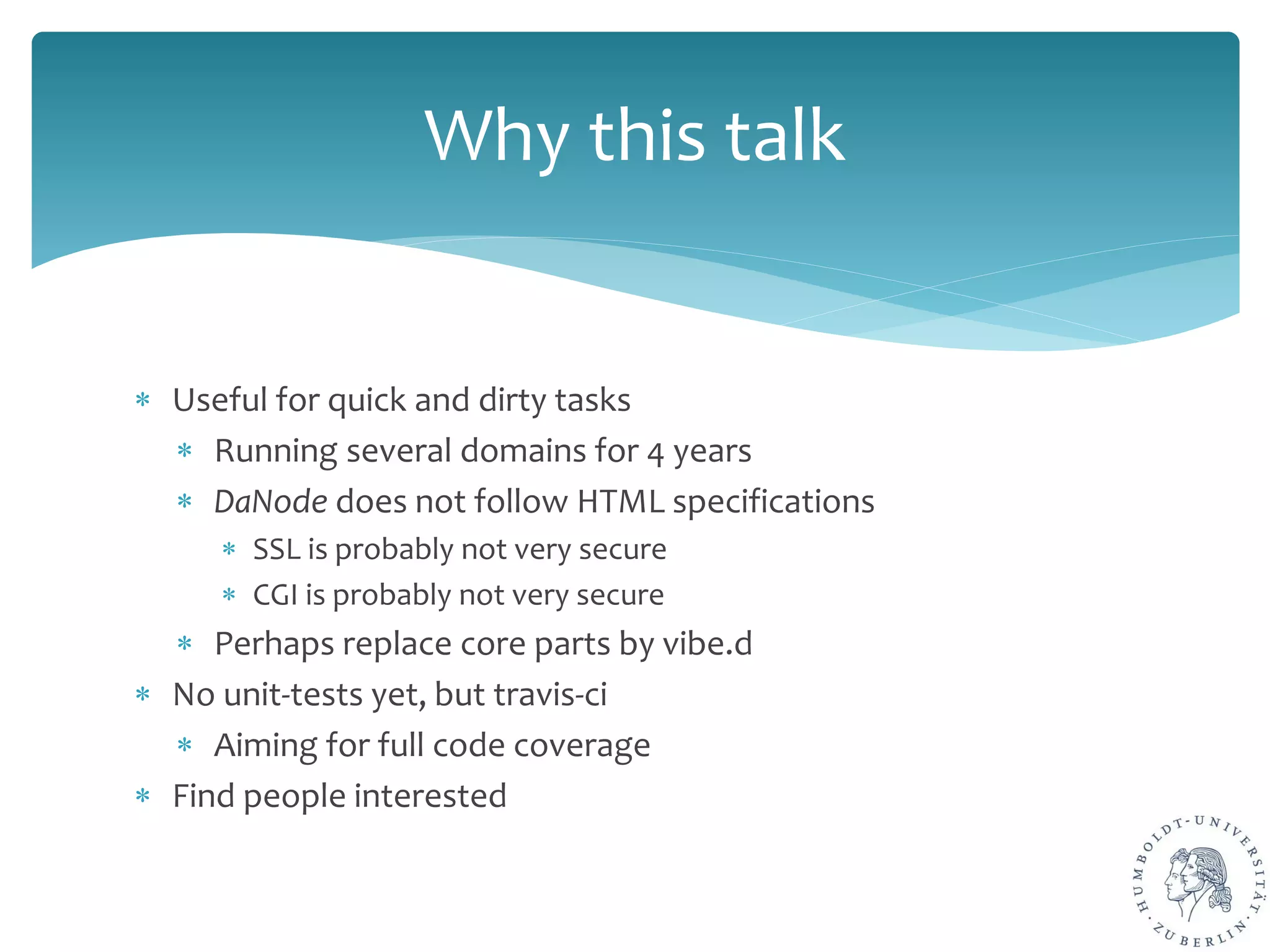 ∗ Useful for quick and dirty tasks
∗ Running several domains for 4 years
∗ DaNode does not follow HTML specifications
∗ SSL is probably not very secure
∗ CGI is probably not very secure
∗ Perhaps replace core parts by vibe.d
∗ No unit-tests yet, but travis-ci
∗ Aiming for full code coverage
∗ Find people interested
Why this talk
 