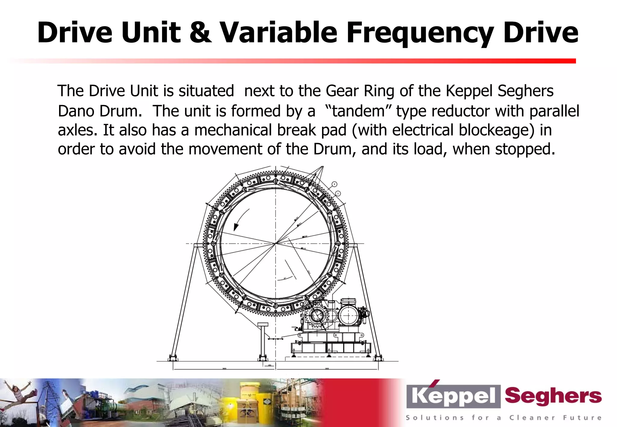 Drive Unit & Variable Frequency Drive
 The Drive Unit is situated next to the Gear Ring of the Keppel Seghers
 Dano Drum. The unit is formed by a “tandem” type reductor with parallel
 axles. It also has a mechanical break pad (with electrical blockeage) in
 order to avoid the movement of the Drum, and its load, when stopped.
 