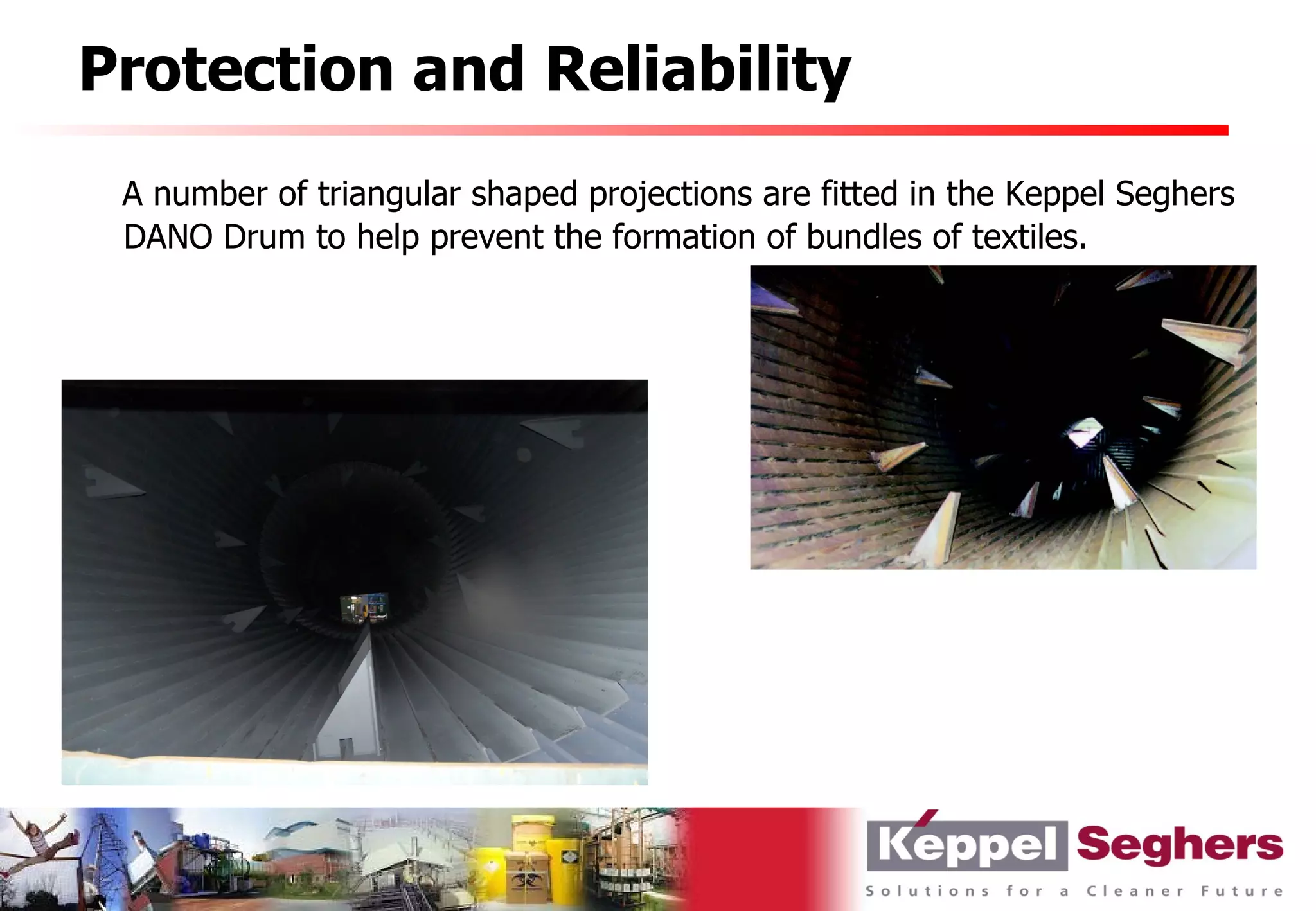 Protection and Reliability
 A number of triangular shaped projections are fitted in the Keppel Seghers
 DANO Drum to help prevent the formation of bundles of textiles.
 