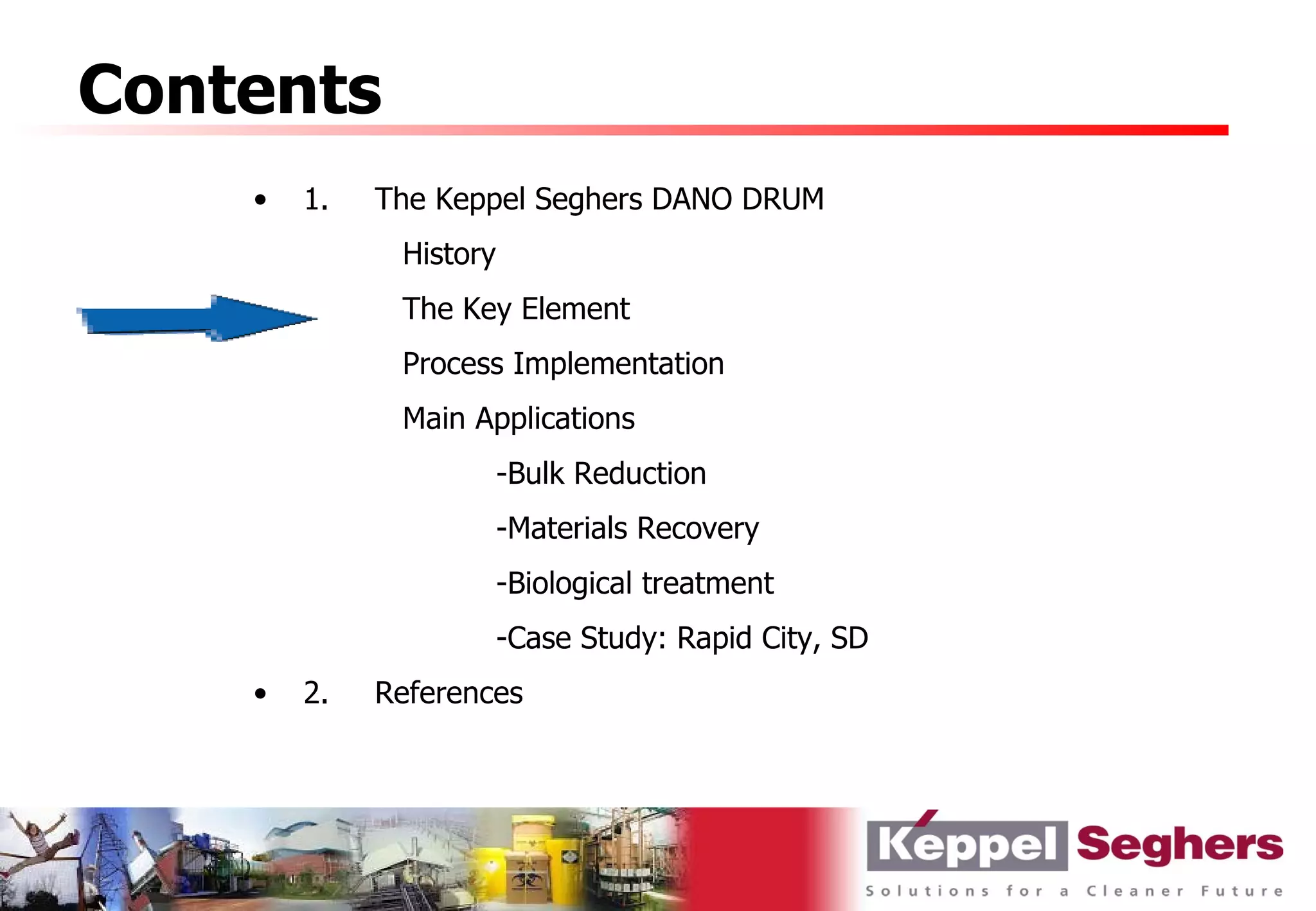 Contents
    •   1.   The Keppel Seghers DANO DRUM
              History
              The Key Element
              Process Implementation
              Main Applications
                        -Bulk Reduction
                        -Materials Recovery
                        -Biological treatment
                        -Case Study: Rapid City, SD
    •   2.   References
 