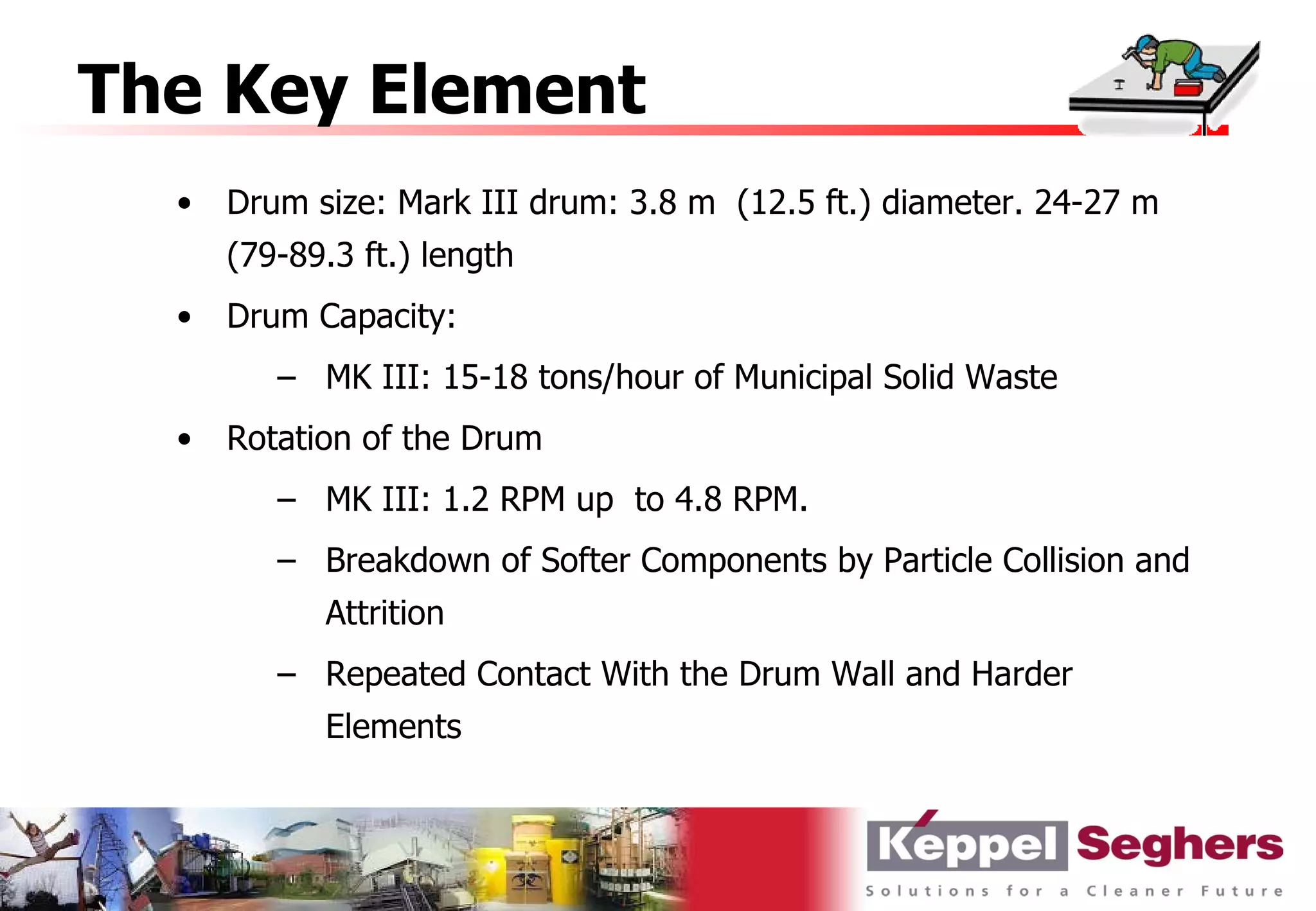 The Key Element
  •   Drum size: Mark III drum: 3.8 m (12.5 ft.) diameter. 24-27 m
      (79-89.3 ft.) length
  •   Drum Capacity:
         – MK III: 15-18 tons/hour of Municipal Solid Waste
  •   Rotation of the Drum
         – MK III: 1.2 RPM up to 4.8 RPM.
         – Breakdown of Softer Components by Particle Collision and
            Attrition
         – Repeated Contact With the Drum Wall and Harder
            Elements
 