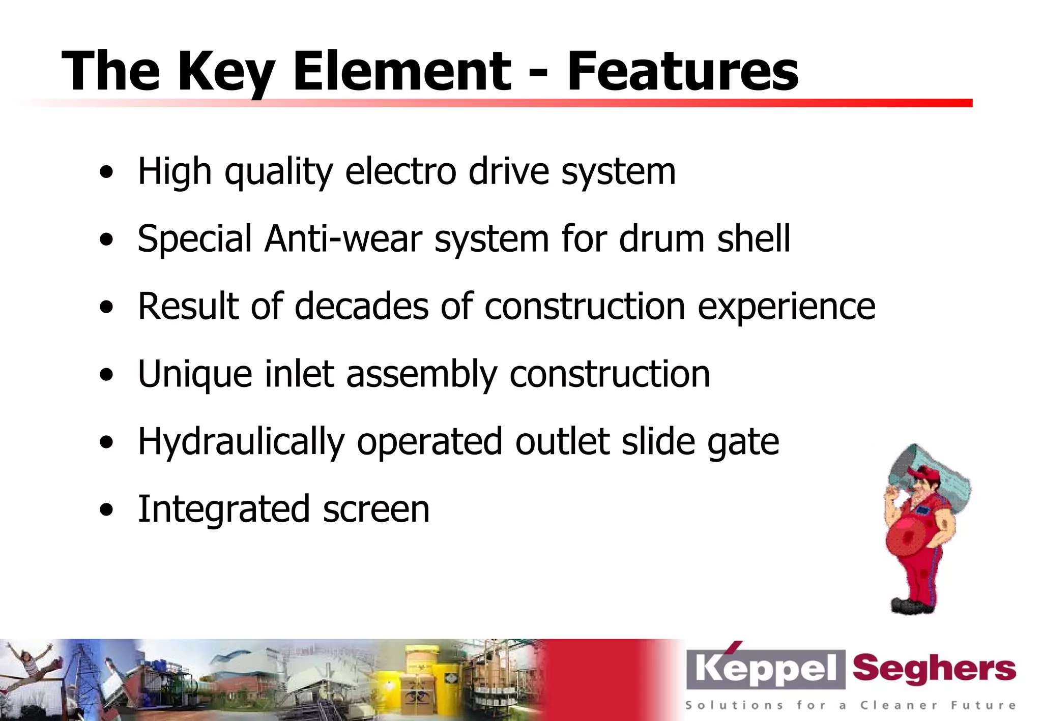 The Key Element - Features
 • High quality electro drive system
 • Special Anti-wear system for drum shell
 • Result of decades of construction experience
 • Unique inlet assembly construction
 • Hydraulically operated outlet slide gate
 • Integrated screen
 
