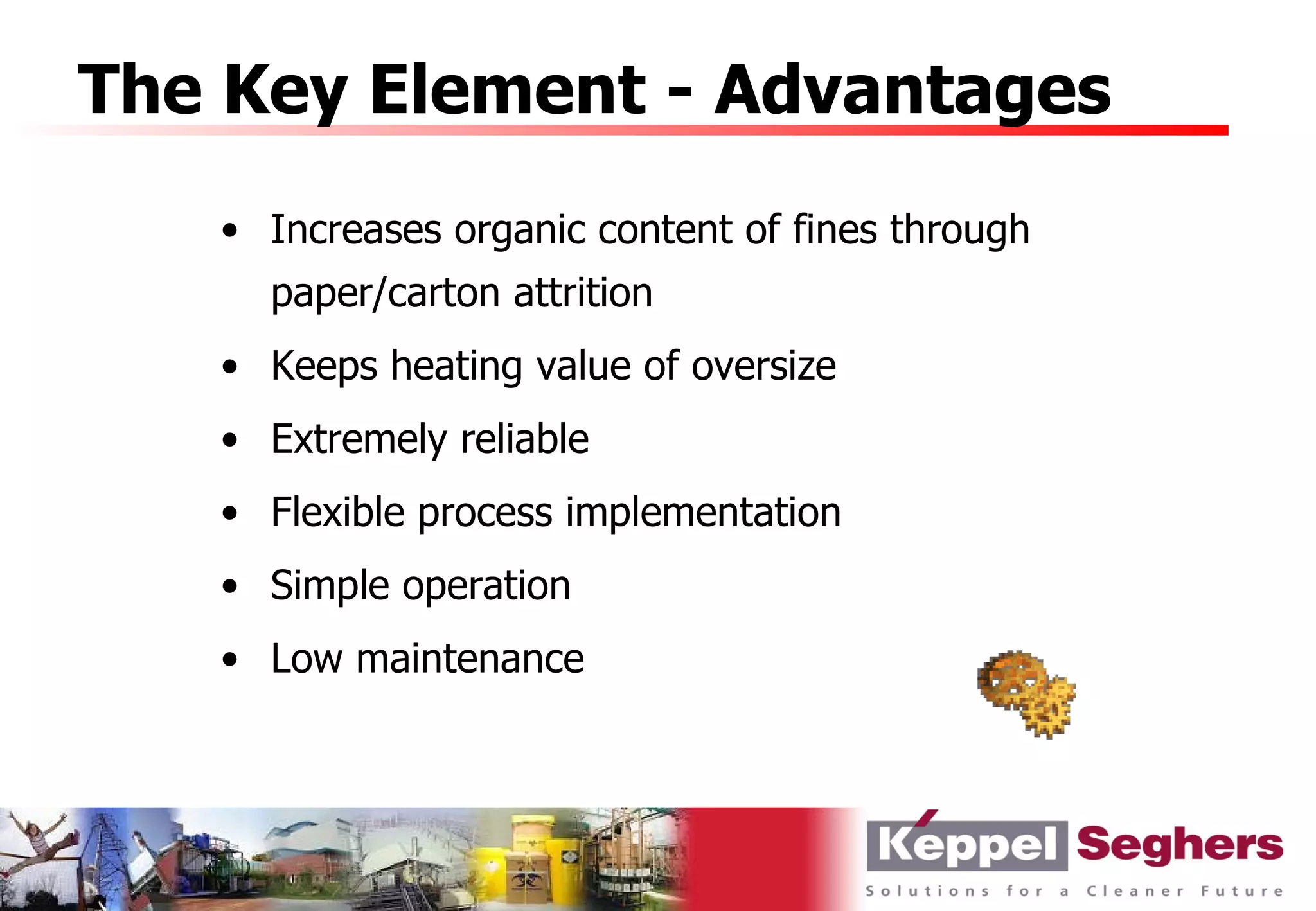 The Key Element - Advantages
   • Increases organic content of fines through
     paper/carton attrition
   • Keeps heating value of oversize
   • Extremely reliable
   • Flexible process implementation
   • Simple operation
   • Low maintenance
 