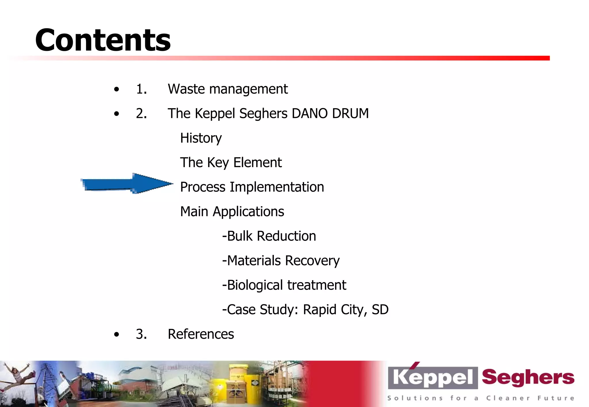 Contents
    •   1.   Waste management
    •   2.   The Keppel Seghers DANO DRUM
              History
              The Key Element
              Process Implementation
              Main Applications
                        -Bulk Reduction
                        -Materials Recovery
                        -Biological treatment
                        -Case Study: Rapid City, SD
    •   3.   References
 