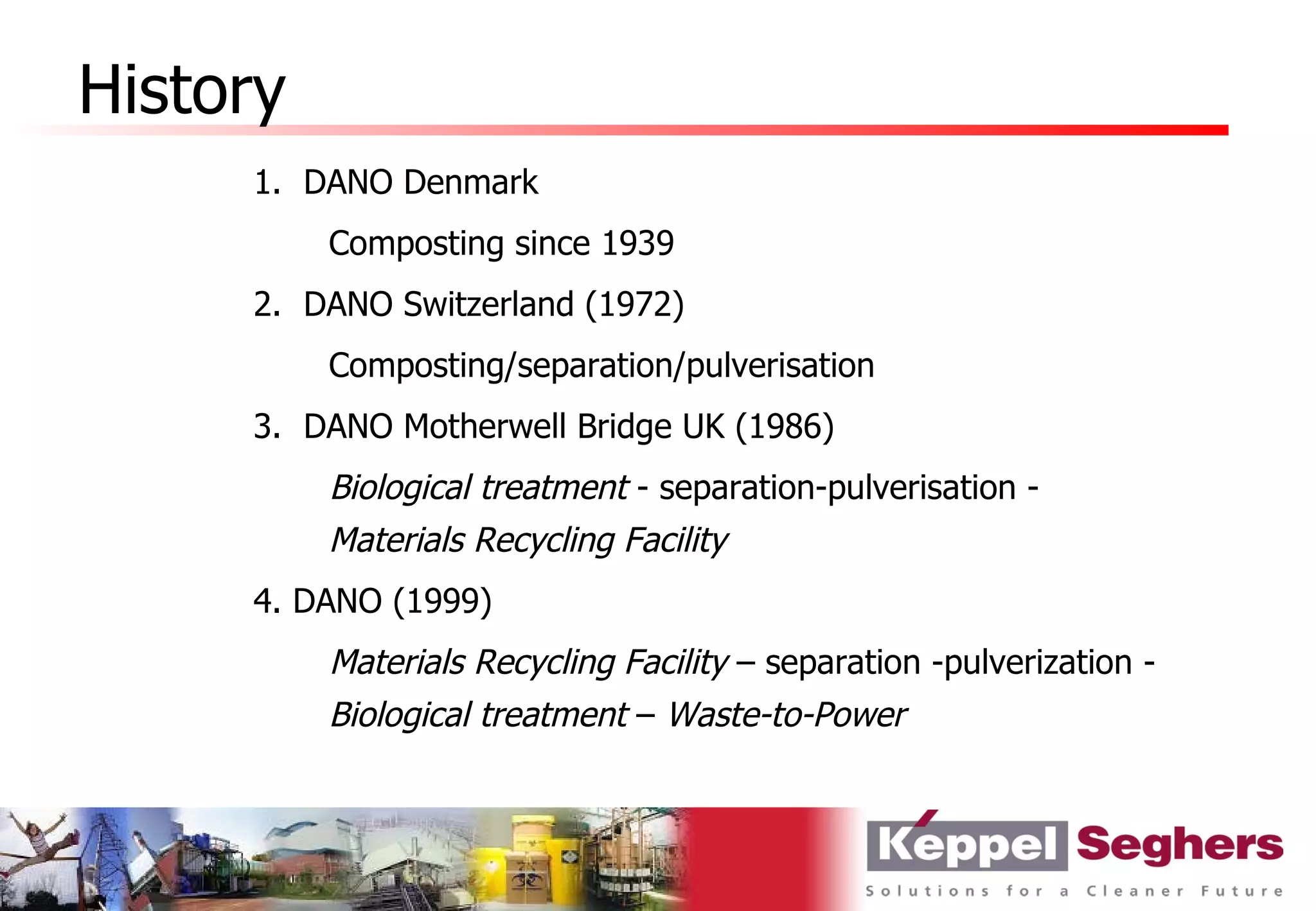 History
     1. DANO Denmark
          Composting since 1939
     2. DANO Switzerland (1972)
          Composting/separation/pulverisation
     3. DANO Motherwell Bridge UK (1986)
          Biological treatment - separation-pulverisation -
          Materials Recycling Facility
     4. DANO (1999)
          Materials Recycling Facility – separation -pulverization -
          Biological treatment – Waste-to-Power
 