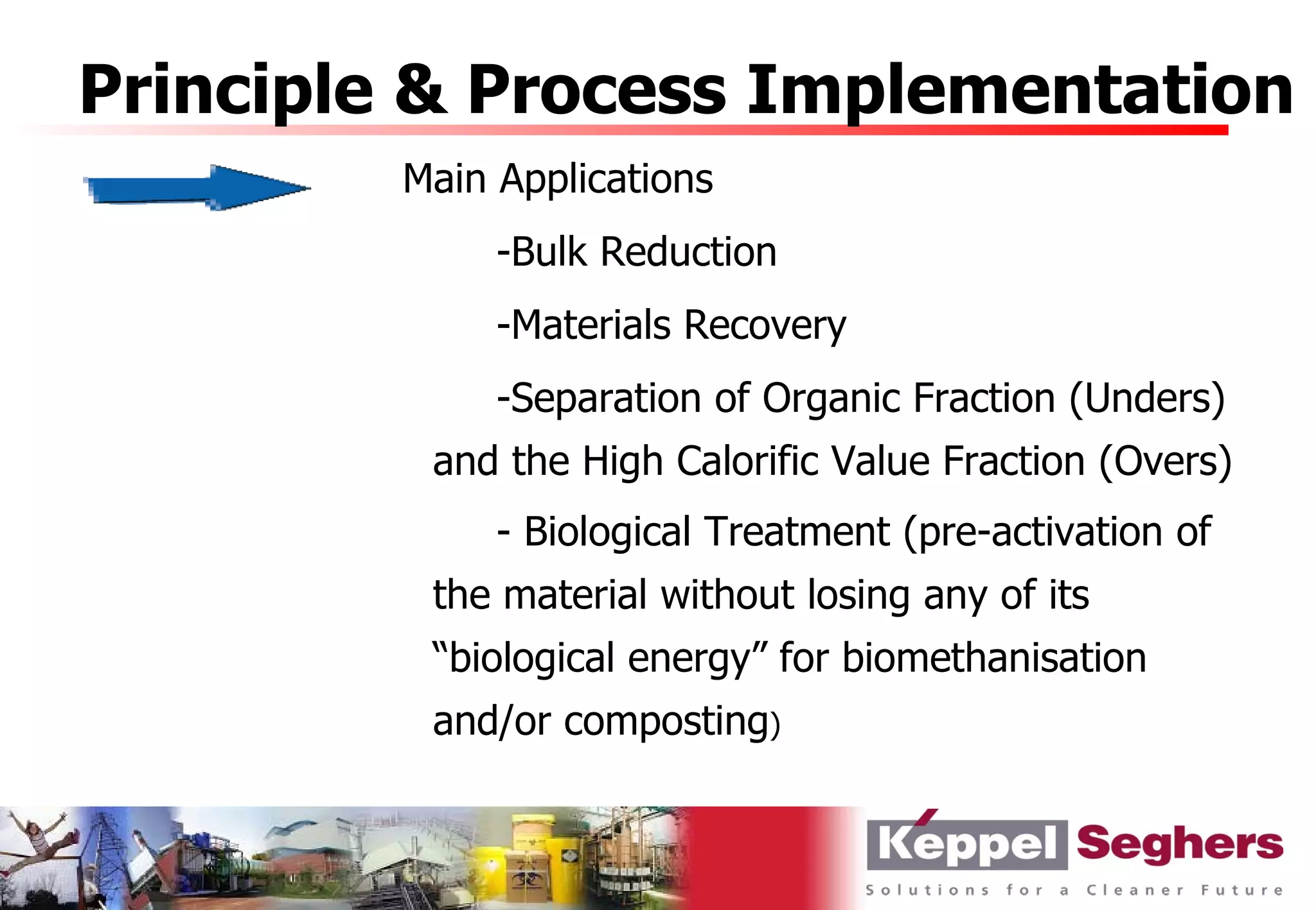 Principle & Process Implementation
         Main Applications
              -Bulk Reduction
              -Materials Recovery
              -Separation of Organic Fraction (Unders)
          and the High Calorific Value Fraction (Overs)
              - Biological Treatment (pre-activation of
          the material without losing any of its
          “biological energy” for biomethanisation
          and/or composting)
 