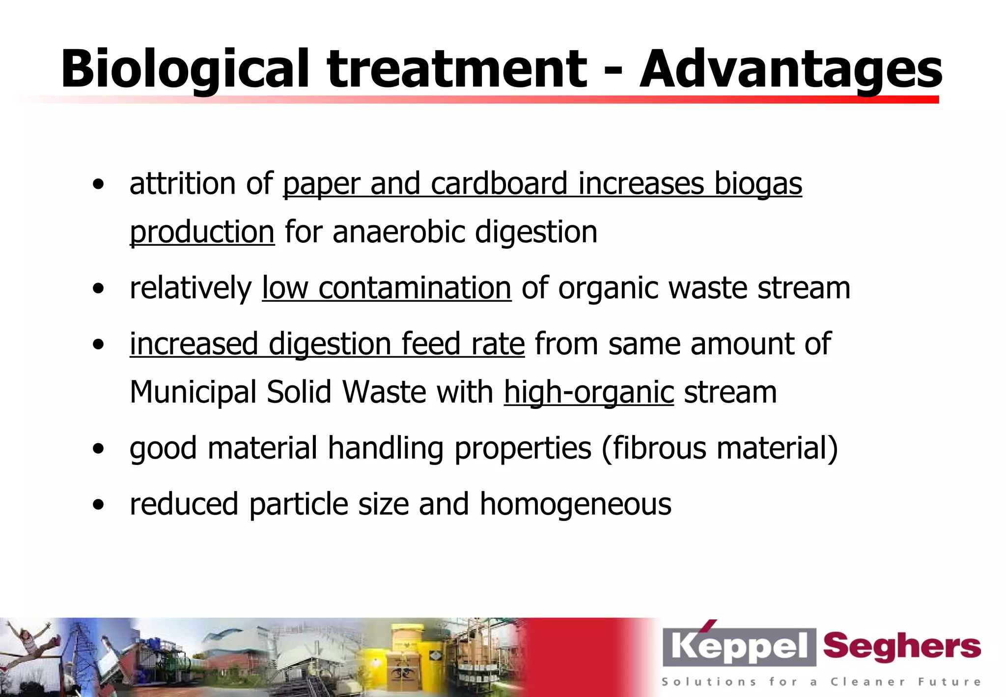 Biological treatment - Advantages

 • attrition of paper and cardboard increases biogas
   production for anaerobic digestion
 • relatively low contamination of organic waste stream
 • increased digestion feed rate from same amount of
   Municipal Solid Waste with high-organic stream
 • good material handling properties (fibrous material)
 • reduced particle size and homogeneous
 