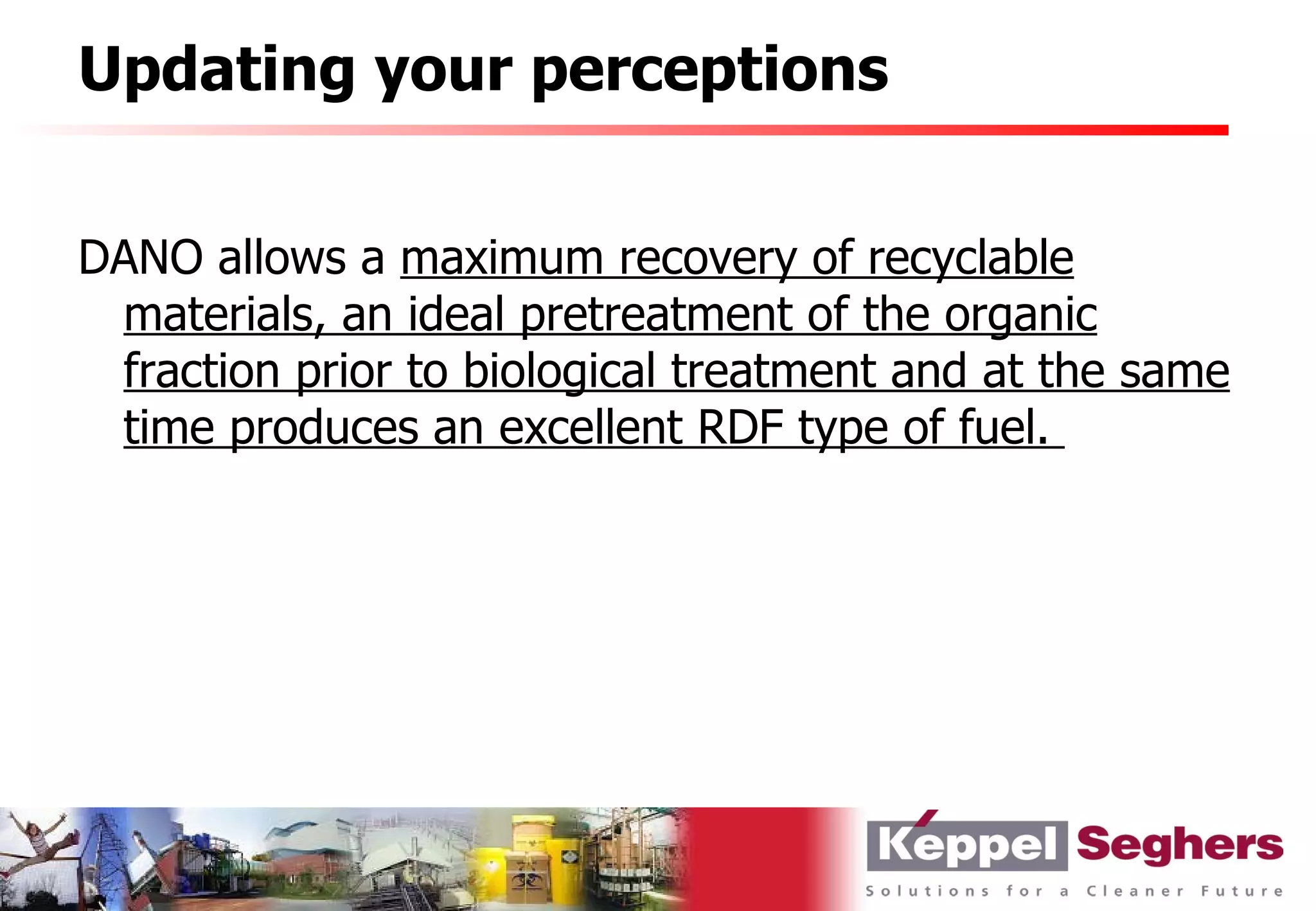 Updating your perceptions


DANO allows a maximum recovery of recyclable
 materials, an ideal pretreatment of the organic
 fraction prior to biological treatment and at the same
 time produces an excellent RDF type of fuel.
 