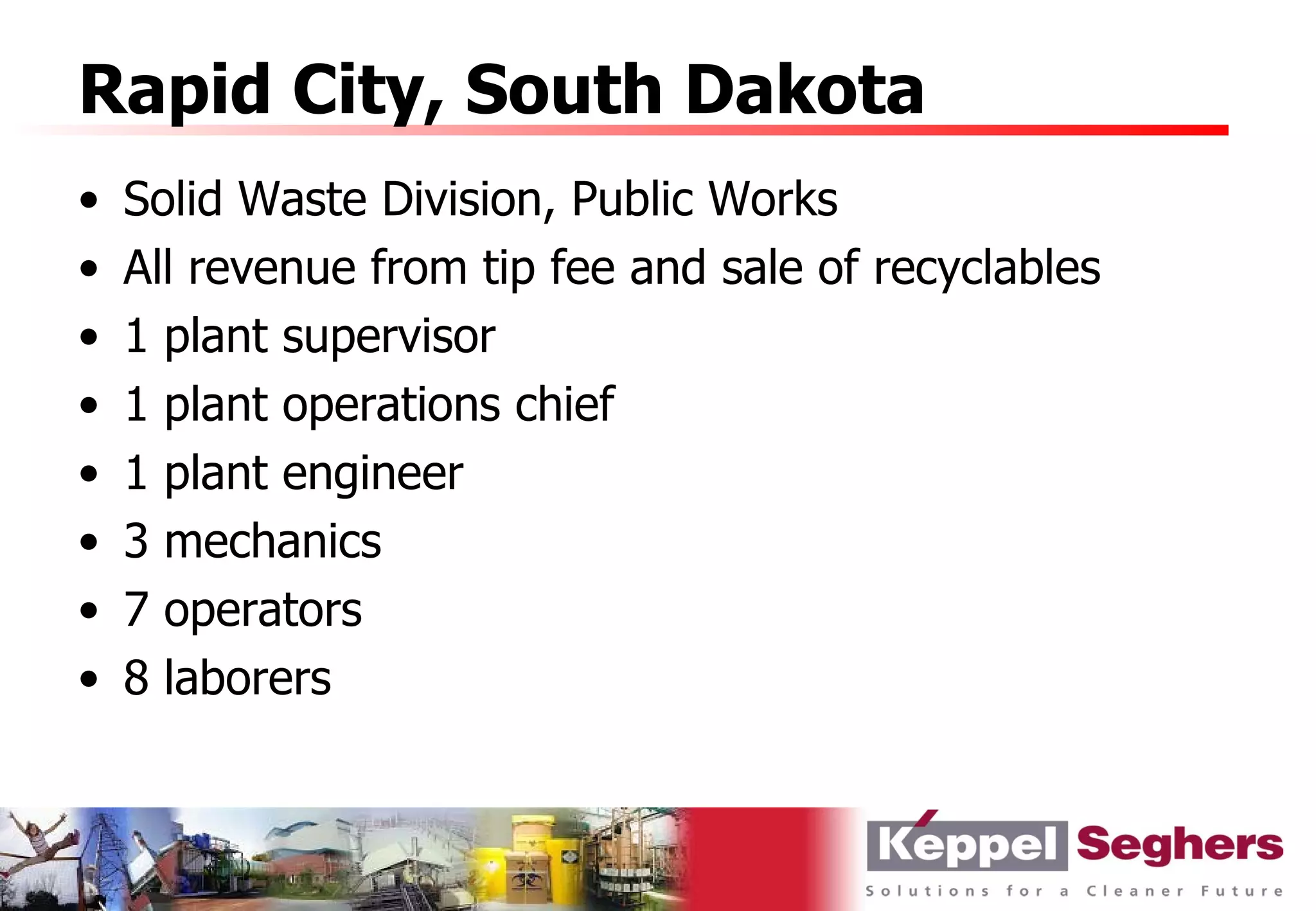 Rapid City, South Dakota
•   Solid Waste Division, Public Works
•   All revenue from tip fee and sale of recyclables
•   1 plant supervisor
•   1 plant operations chief
•   1 plant engineer
•   3 mechanics
•   7 operators
•   8 laborers
 