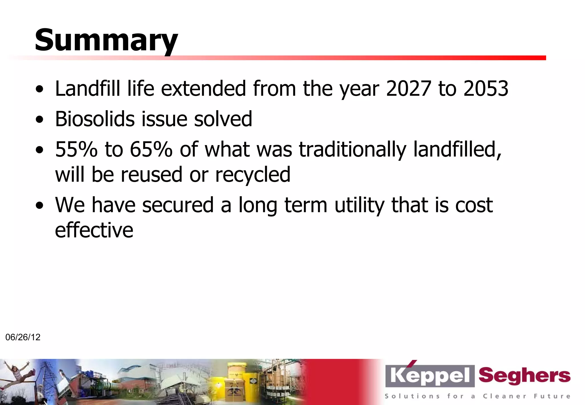 Summary
      • Landfill life extended from the year 2027 to 2053
      • Biosolids issue solved
      • 55% to 65% of what was traditionally landfilled,
        will be reused or recycled
      • We have secured a long term utility that is cost
        effective



06/26/12
 