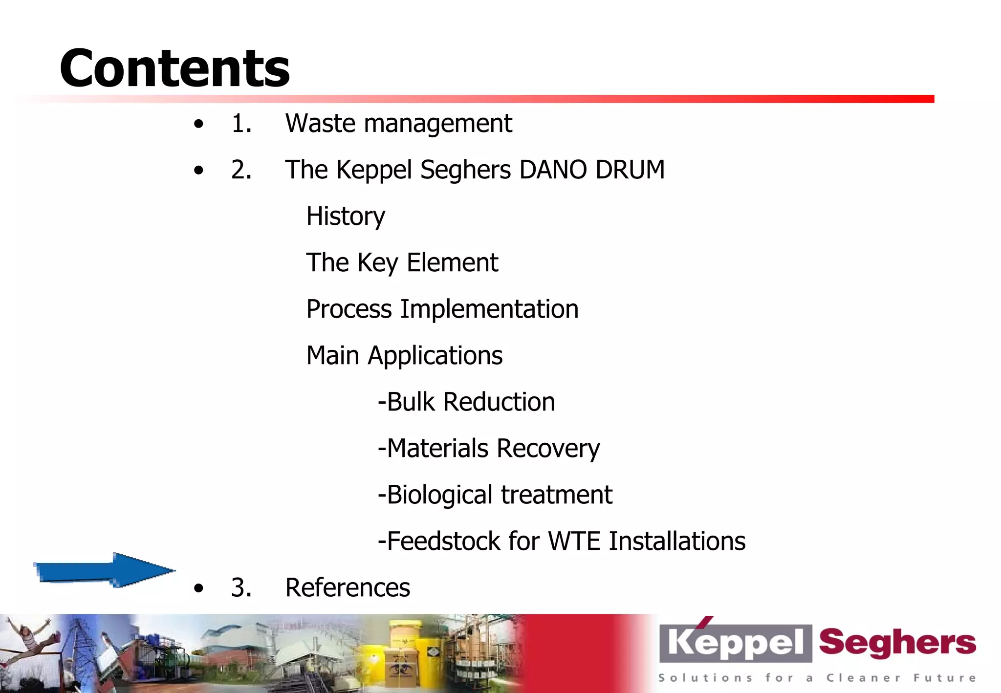 Contents
    •   1.   Waste management
    •   2.   The Keppel Seghers DANO DRUM
              History
              The Key Element
              Process Implementation
              Main Applications
                    -Bulk Reduction
                    -Materials Recovery
                    -Biological treatment
                    -Feedstock for WTE Installations
    •   3.   References
 