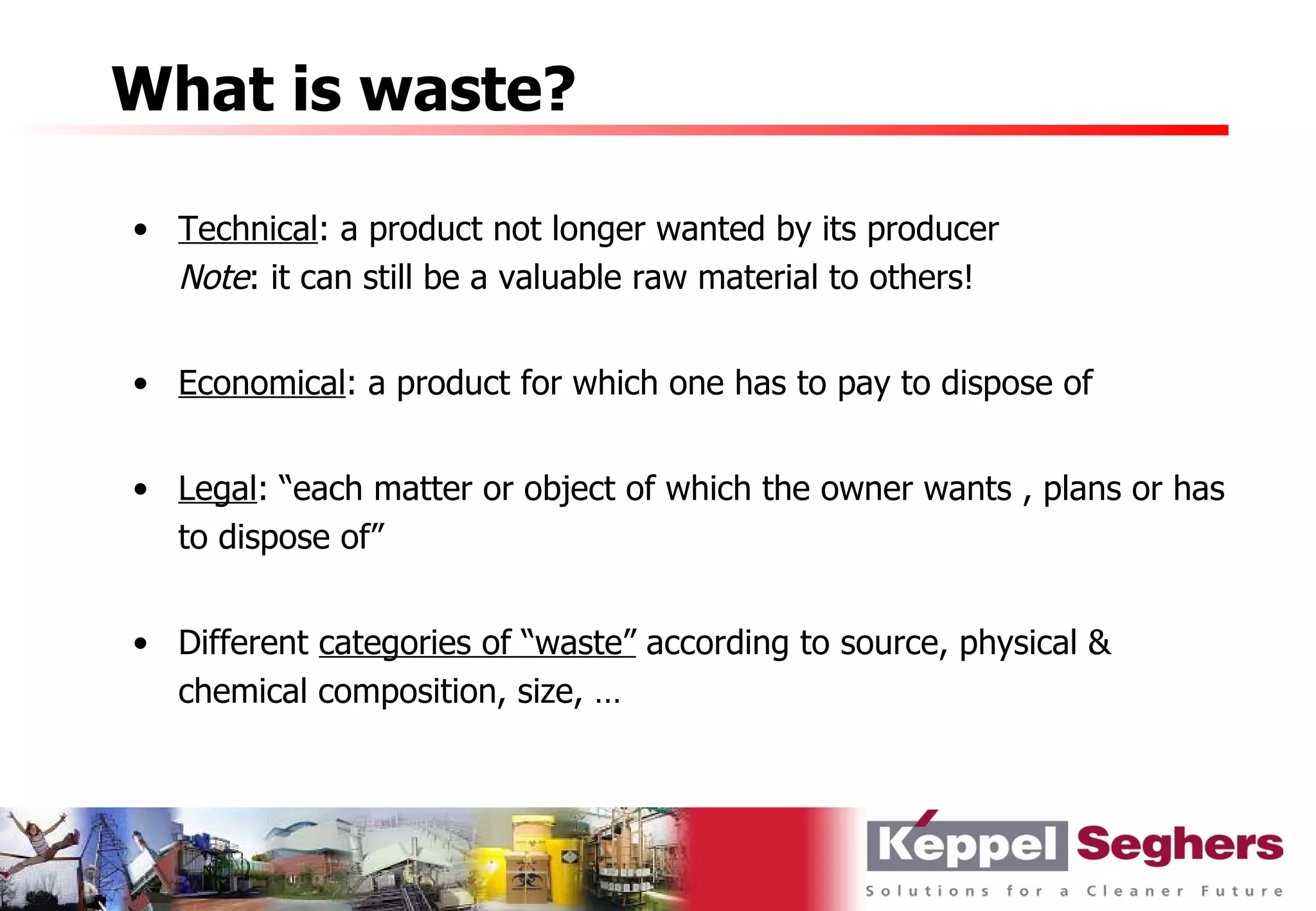 What is waste?

• Technical: a product not longer wanted by its producer
  Note: it can still be a valuable raw material to others!


• Economical: a product for which one has to pay to dispose of


• Legal: “each matter or object of which the owner wants , plans or has
  to dispose of”


• Different categories of “waste” according to source, physical &
  chemical composition, size, …
 