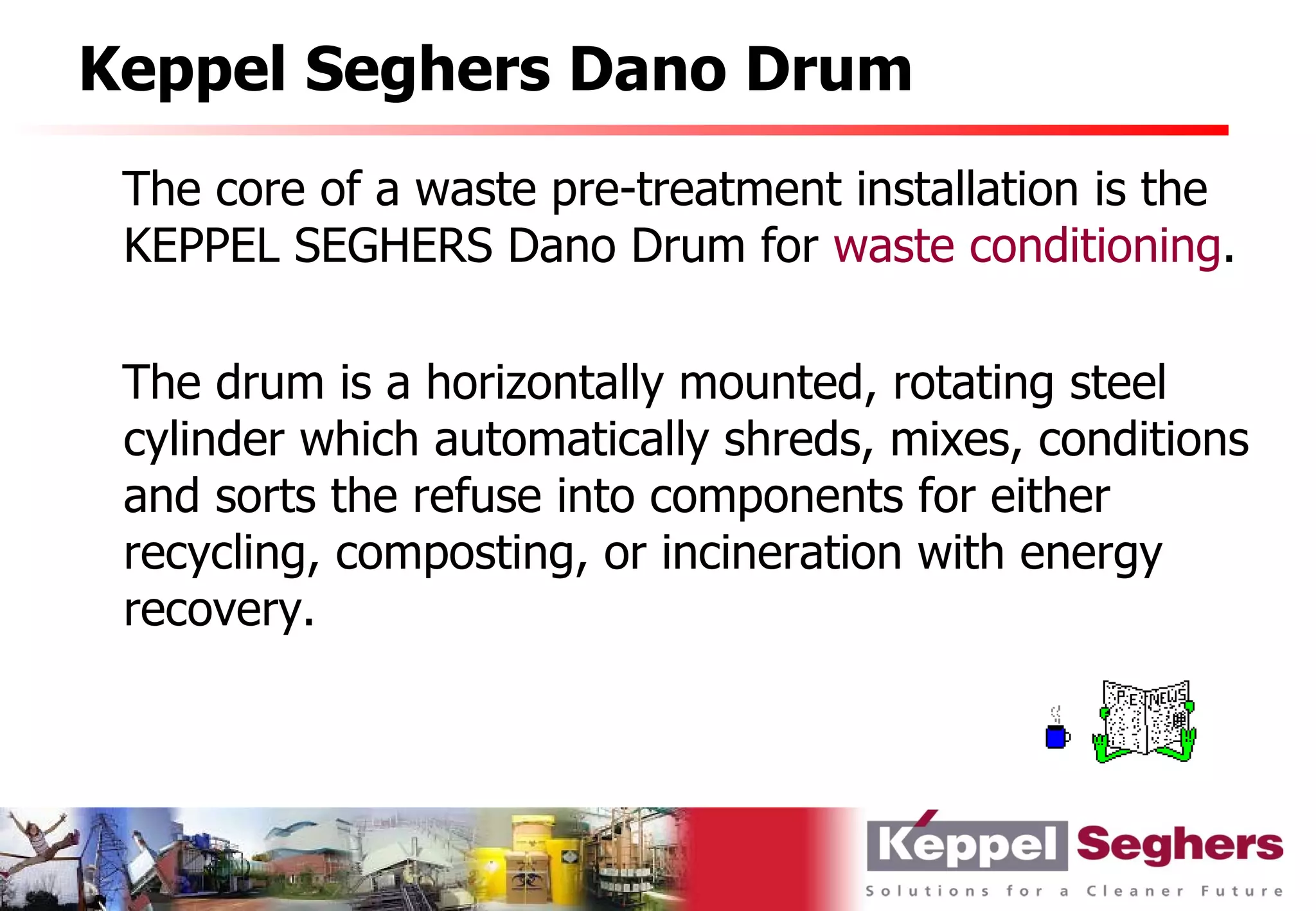 Keppel Seghers Dano Drum
 The core of a waste pre-treatment installation is the
 KEPPEL SEGHERS Dano Drum for waste conditioning.

 The drum is a horizontally mounted, rotating steel
 cylinder which automatically shreds, mixes, conditions
 and sorts the refuse into components for either
 recycling, composting, or incineration with energy
 recovery.
 