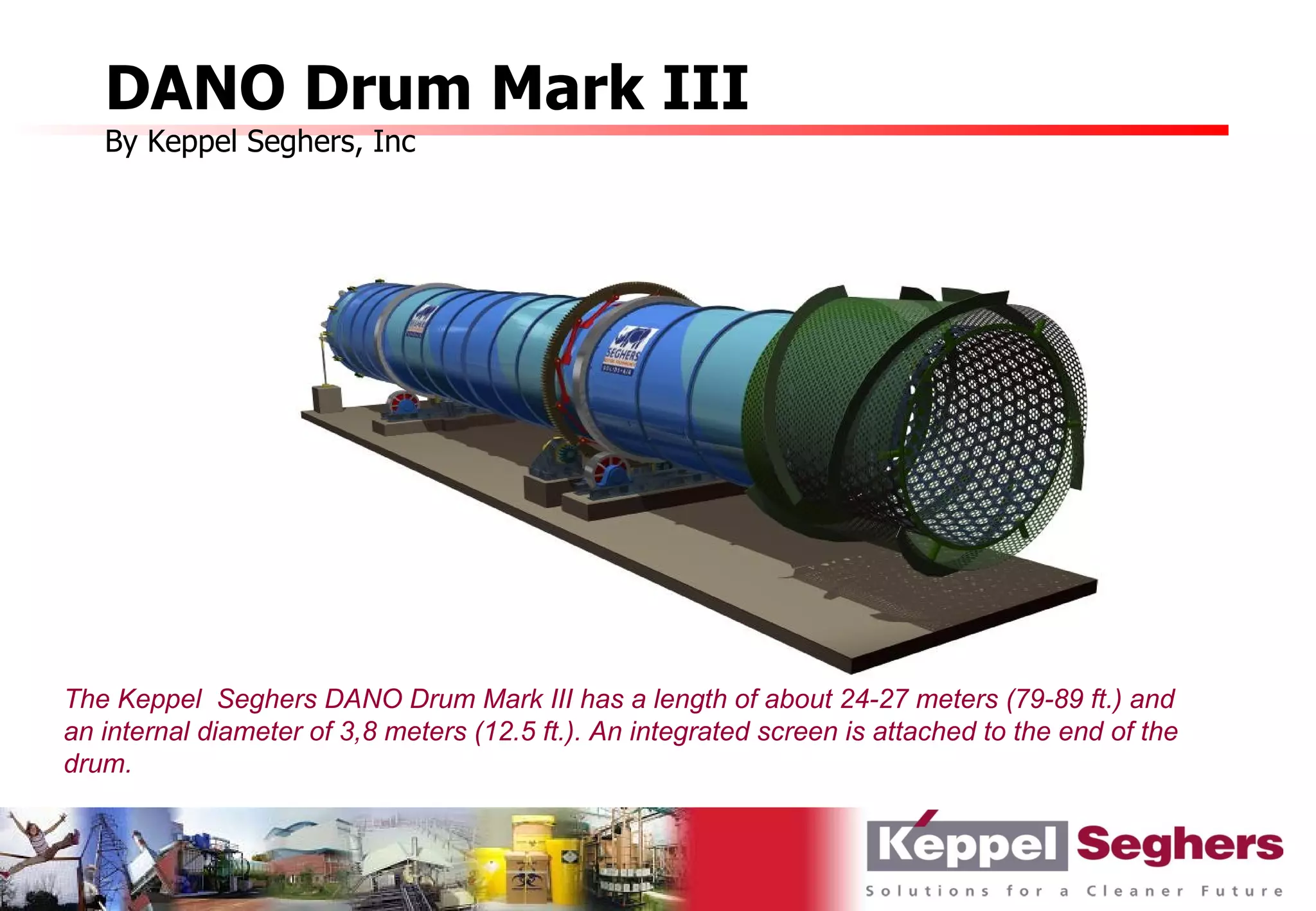 DANO Drum Mark III
   By Keppel Seghers, Inc




The Keppel Seghers DANO Drum Mark III has a length of about 24-27 meters (79-89 ft.) and
an internal diameter of 3,8 meters (12.5 ft.). An integrated screen is attached to the end of the
drum.
 