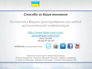 Спасибо за Ваше внимание

Остаемся в Вашем распоряжении для любой
      дополнительной информации

               http://www.hiper-com.com/
                  anna@hiper-com.com
                           Анна Топчий
                         +38 050 99 88 747

  HIPERCOM в социальных сетях:




               Hipercom мониторинг также представлен:
   Россия, Казахстан, Румыния, Венгрия, Польша, Сербия и Хорватия,
   а также во Франции, Канаде и Таиланде с нашим партнером A3D
 
