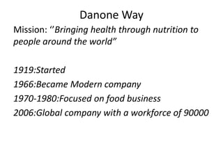 Danone Way
Mission: ‘’Bringing health through nutrition to
people around the world”
1919:Started
1966:Became Modern company
1970-1980:Focused on food business
2006:Global company with a workforce of 90000
 