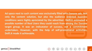 11
Ad space next to such content was exclusively filled with Danone ads. Not
only the content solution, but also the audience oriented business
conditions were highly apreciated by the advertiser. Delfi.lt estimated a
possible number of Real Users they could reach from among the Danone
target group. It was an indicatator of success, not a commitment
undertaken. However, with the help of self-promotional acitivities,
Delfi.lt made it achievable.
 