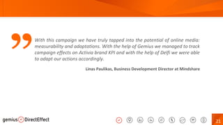21
” Linas Paulikas, Business Development Director at Mindshare
With this campaign we have truly tapped into the potential of online media:
measurability and adaptations. With the help of Gemius we managed to track
campaign effects on Activia brand KPI and with the help of Delfi we were able
to adapt our actions accordingly.
 