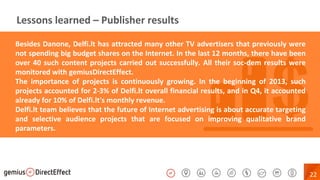 22
Lessons learned – Publisher results
Besides Danone, Delfi.lt has attracted many other TV advertisers that previously were
not spending big budget shares on the Internet. In the last 12 months, there have been
over 40 such content projects carried out successfully. All their soc-dem results were
monitored with gemiusDirectEffect.
The importance of projects is continuously growing. In the beginning of 2013, such
projects accounted for 2-3% of Delfi.lt overall financial results, and in Q4, it accounted
already for 10% of Delfi.lt's monthly revenue.
Delfi.lt team believes that the future of Internet advertising is about accurate targeting
and selective audience projects that are focused on improving qualitative brand
parameters.
 