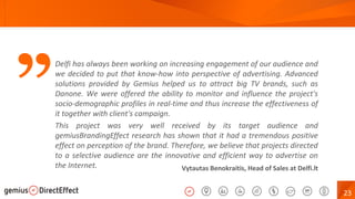 23
”
Vytautas Benokraitis, Head of Sales at Delfi.lt
Delfi has always been working on increasing engagement of our audience and
we decided to put that know-how into perspective of advertising. Advanced
solutions provided by Gemius helped us to attract big TV brands, such as
Danone. We were offered the ability to monitor and influence the project's
socio-demographic profiles in real-time and thus increase the effectiveness of
it together with client's campaign.
This project was very well received by its target audience and
gemiusBrandingEffect research has shown that it had a tremendous positive
effect on perception of the brand. Therefore, we believe that projects directed
to a selective audience are the innovative and efficient way to advertise on
the Internet.
 