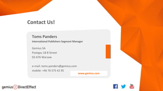 Contact Us!
Toms Panders
International Publishers Segment Manager
Gemius SA
Postępu 18 B Street
02-676 Warsaw
e-mail: toms.panders@gemius.com
mobile: +46 76 575 42 95
www.gemius.com
 